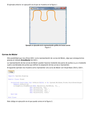 El ejemplo anterior en ejecución es el que se muestra en la figura 1




                              Ejemplo en ejecución de la representación gráfica de trazos curvos
                                                          Figura 1



Curvas de Bézier

     Otra posibilidad que nos ofrece GDI+ es la representación de curvas de Bézier, algo que conseguiremos
     gracias al método DrawBezier de GDI+.
     La representación de las curvas de Bézier pueden hacerse mediante dos pares de puntos (x,y) o mediante
     cuatro coordenadas de puntos que definen la asignación de las curvas a representar.
     El siguiente ejemplo nos muestra como representar una curva de Bézier con Visual Basic 2010 y GDI+.




      Imports System.Drawing

      Public Class Form1

          Protected Overrides Sub OnPaint(ByVal e As System.Windows.Forms.PaintEventArgs)
             MyBase.OnPaint(e)
             e.Graphics.DrawBezier(New Pen(Color.DarkBlue, 3), _
                               New PointF(10, 10), _
                               New PointF(110, 70), _
                               New PointF(160, 30), _
                               New PointF(210, 110))
          End Sub

      End Class

     Este código en ejecución es el que puede verse en la figura 2.
 