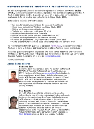 Bienvenido al curso de Introducción a .NET con Visual Basic 2010
En este curso podrás aprender a desarrollar aplicaciones Windows con Visual Studio
2010, y terminaremos desarrollando una aplicación real con los conceptos aprendidos. Al
final de cada lección tendrás disponible un video en el que podrás ver los conceptos
explicados de forma práctica sobre el entorno de Visual Studio 2010.

Este curso le enseñará entre otras cosas:

     Las características fundamentales del lenguaje Visual Basic
     Cómo crear aplicaciones Windows con Visual Studio 2010
     Utilizar controles en sus aplicaciones
     Trabajar con imágenes y gráficos en 2D y 3D
     Desplegar las aplicaciones que desarrolle
     Utilizar las clases que se incluyen en la librería de .NET
     Acceder a datos provenientes de una base de datos
     Conocer en qué consiste LINQ y como utilizarlo en Visual Basic
     Cómo exponer funcionalidad a otras aplicaciones mediante servicios Web.

Te recomendamos también que veas la aplicación MSDN Video, que desarrollaremos al
finalizar el curso y de la que podrás consultar su código fuente y videos explicativos.

Recuerda que si quieres poner en práctica este curso tienes disponible una versión sin
limitaciones de Visual Basic 2010 Express, que incluye la base de datos SQL Server 2005
Express. Puedes descargarla en el área de versiones Express.

¡Disfruta del curso!

Acerca de los autores
             Guillermo Som
             Guillermo Som, más conocido como "el Guille", es Microsoft
             MVP (Most Valuable Professional) de Visual Basic desde
             1997. Mantiene el sitio web www.elguille.info dedicado a la
             programación con Visual Basic y todo lo relacionado con
             punto NET. También es autor de varios libros sobre Visual
             Basic .NET y C#, y escribe para revistas y otros medios
             especializados en programación. También es miembro de
             Ineta Speakers Bureau Latin América y Mentor de Solid
             Quality Mentors.


             Unai Zorrilla
             Lleva 10 años desarrollando software como consultor
             independiente y en diversas empresas privadas, realizando
             las tareas de arquitectura de software bajo la plataforma
             .NET, abarcando desde el desarrollo con dispositivos
             móviles y entornos web, hasta el desarrollo con Windows
             Forms. Es Microsoft MVP de Compact Framework, colabora
             activamente con Microsoft en eventos de formación y es
             autor de numerosos artículos técnicos en revistas
             especializadas como MTJ.NET, MSDN Online y DotNetManía.
             Actualmente trabaja como consultor de gran empresa en
             Plain Concepts empresa de la cuál es socio fundador.
 
