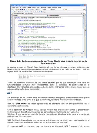 Figura 1.5.- Código autogenerado por Visual Studio para crear la interfaz de la
                                 figura anterior.

Al contrario que en Visual Basic tradicional, en donde siempre existían instancias por
defecto de los formularios que podíamos usar directamente, en .NET es necesario crear un
objeto antes de poder hacer uso de los formularios:

             Dim frm As New MiFormulario
             frm.Show()


Todos los controles heredan de una clase Control por lo que conservan una serie de
funcionalidades comunes muy interesantes, como la capacidad de gestionarlos en el
diseñador (moviéndolos, alineándolos...), de definir márgenes entre ellos o hacer que se
adapten al tamaño de su contenedor.

WPF
Sin embargo, en los últimos años Microsoft ha estado trabajando intensamente en lo que se
ha denominado como WPF, o lo que es lo mismo, Windows Presentation Foundation.

WPF es "otra forma" de crear aplicaciones de escritorio con un enriquecimiento en la
experiencia del usuario.

Con la aparición de Windows Vista, se hizo mucho más presente que antes la presentación
tridimensional de gráficos, imágenes, así como efectos multimedia muy variados.
Windows 7 por su parte, continúa la ruta marcada por Windows Vista para la creación de
aplicaciones Windows ricas.

WPF facilita al desarrollador la creación de aplicaciones de escritorio más ricas, aportando al
usuario una experiencia nunca vista en las aplicaciones de este tipo.

El origen de WPF no obstante, hay que buscarlo en Microsoft .NET Framework 3.0, y es a
 