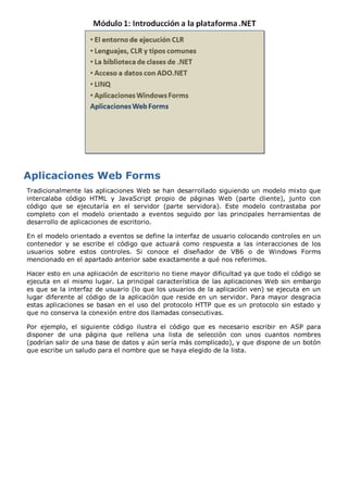 Tradicionalmente las aplicaciones Web se han desarrollado siguiendo un modelo mixto que
intercalaba código HTML y JavaScript propio de páginas Web (parte cliente), junto con
código que se ejecutaría en el servidor (parte servidora). Este modelo contrastaba por
completo con el modelo orientado a eventos seguido por las principales herramientas de
desarrollo de aplicaciones de escritorio.

En el modelo orientado a eventos se define la interfaz de usuario colocando controles en un
contenedor y se escribe el código que actuará como respuesta a las interacciones de los
usuarios sobre estos controles. Si conoce el diseñador de VB6 o de Windows Forms
mencionado en el apartado anterior sabe exactamente a qué nos referimos.

Hacer esto en una aplicación de escritorio no tiene mayor dificultad ya que todo el código se
ejecuta en el mismo lugar. La principal característica de las aplicaciones Web sin embargo
es que se la interfaz de usuario (lo que los usuarios de la aplicación ven) se ejecuta en un
lugar diferente al código de la aplicación que reside en un servidor. Para mayor desgracia
estas aplicaciones se basan en el uso del protocolo HTTP que es un protocolo sin estado y
que no conserva la conexión entre dos llamadas consecutivas.

Por ejemplo, el siguiente código ilustra el código que es necesario escribir en ASP para
disponer de una página que rellena una lista de selección con unos cuantos nombres
(podrían salir de una base de datos y aún sería más complicado), y que dispone de un botón
que escribe un saludo para el nombre que se haya elegido de la lista.
 