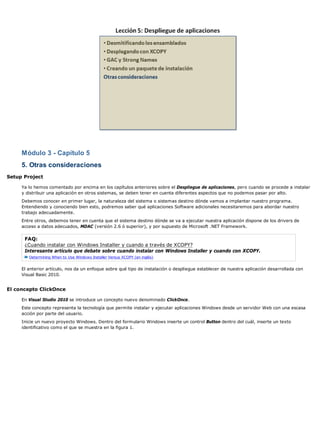 Módulo 3 - Capítulo 5
     5. Otras consideraciones
Setup Project

     Ya lo hemos comentado por encima en los capítulos anteriores sobre el Despliegue de aplicaciones, pero cuando se procede a instalar
     y distribuir una aplicación en otros sistemas, se deben tener en cuenta diferentes aspectos que no podemos pasar por alto.
     Debemos conocer en primer lugar, la naturaleza del sistema o sistemas destino dónde vamos a implantar nuestro programa.
     Entendiendo y conociendo bien esto, podremos saber qué aplicaciones Software adicionales necesitaremos para abordar nuestro
     trabajo adecuadamente.
     Entre otros, debemos tener en cuenta que el sistema destino dónde se va a ejecutar nuestra aplicación dispone de los drivers de
     acceso a datos adecuados, MDAC (versión 2.6 ó superior), y por supuesto de Microsoft .NET Framework.

      FAQ:
      ¿Cuando instalar con Windows Installer y cuando a través de XCOPY?
      Interesante artículo que debate sobre cuando instalar con Windows Installer y cuando con XCOPY.
        Determining When to Use Windows Installer Versus XCOPY (en inglés)


     El anterior artículo, nos da un enfoque sobre qué tipo de instalación o despliegue establecer de nuestra aplicación desarrollada con
     Visual Basic 2010.


El concepto ClickOnce

     En Visual Studio 2010 se introduce un concepto nuevo denominado ClickOnce.
     Este concepto representa la tecnología que permite instalar y ejecutar aplicaciones Windows desde un servidor Web con una escasa
     acción por parte del usuario.
     Inicie un nuevo proyecto Windows. Dentro del formulario Windows inserte un control Button dentro del cuál, inserte un texto
     identificativo como el que se muestra en la figura 1.
 