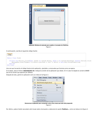 Aplicación Windows de ejemplo para explicar el concepto de ClickOnce
                                                                 Figura 1


A continuación, escriba el siguiente código fuente:




 Public Class Form1

    Private Sub Button1_Click(ByVal sender As System.Object, ByVal e As System.EventArgs) Handles Button1.Click
       MessageBox.Show("Ejemplo ClickOnce ejecutado a las:" & vbCrLf & Date.Now.ToLongTimeString)
    End Sub
 End Class

Una vez que ha escrito el código fuente de la aplicación, ejecútela y compruebe que funciona como se espera.
Si lo desea, abra el fichero AssemblyInfo vb e indique la versión de la aplicación que desee. En mi caso he dejado la versión 1 0 0 0
que es la versión que aparece por defecto.
Después de esto, genere la aplicación como se indica en la figura 2.




                              Generamos la aplicación para comprobar entre otras cosas que todo está preparado
                                                                 Figura 2


Por último, pulse el botón secundario del mouse sobre el proyecto y seleccione la opción Publicar... como se indica en la figura 3.
 