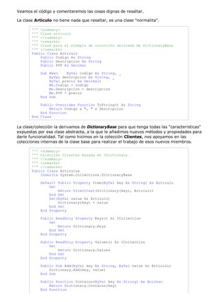 Veamos el código y comentaremos las cosas dignas de resaltar.

La clase Articulo no tiene nada que resaltar, es una clase "normalita".

       ''' <summary>
       ''' Clase artículo
       ''' </summary>
       ''' <remarks>
       ''' Clase para el ejemplo de colección derivada de DictionaryBase
       ''' </remarks>
       Public Class Articulo
           Public Codigo As String
           Public Descripcion As String
           Public PVP As Decimal

           Sub New(    ByVal codigo As String, _
               ByVal descripcion As String, _
               ByVal precio As Decimal)
               Me.Codigo = codigo
               Me.Descripcion = descripcion
               Me.PVP = precio
           End Sub

           Public Overrides Function ToString() As String
               Return Codigo & ", " & Descripcion
           End Function
       End Class

La clase/colección la derivamos de DictionaryBase para que tenga todas las "características"
expuestas por esa clase abstracta, a la que le añadimos nuevos métodos y propiedades para
darle funcionalidad. Tal como hicimos en la colección Clientes, nos apoyamos en las
colecciones internas de la clase base para realizar el trabajo de esos nuevos miembros.

       ''' <summary>
       ''' Colección Clientes basada en IDictionary
       ''' </summary>
       ''' <remarks>
       ''' </remarks>
       Public Class Articulos
           Inherits System.Collections.DictionaryBase

           Default Public Property Item(ByVal key As String) As Articulo
               Get
                   Return DirectCast(Dictionary(key), Articulo)
               End Get
               Set(ByVal value As Articulo)
                   Dictionary(key) = value
               End Set
           End Property

           Public ReadOnly Property Keys() As ICollection
               Get
                   Return Dictionary.Keys
               End Get
           End Property

           Public ReadOnly Property Values() As ICollection
               Get
                   Return Dictionary.Values
               End Get
           End Property

           Public Sub Add(ByVal key As String, ByVal value As Articulo)
               Dictionary.Add(key, value)
           End Sub

           Public Function Contains(ByVal key As String) As Boolean
               Return Dictionary.Contains(key)
           End Function
 