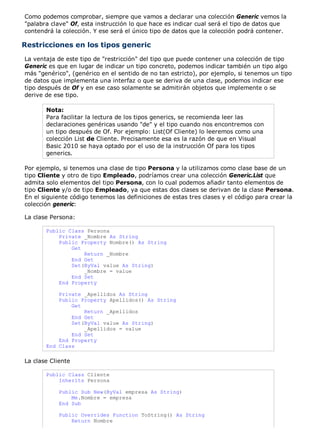 Como podemos comprobar, siempre que vamos a declarar una colección Generic vemos la
"palabra clave" Of, esta instrucción lo que hace es indicar cual será el tipo de datos que
contendrá la colección. Y ese será el único tipo de datos que la colección podrá contener.

Restricciones en los tipos generic
La ventaja de este tipo de "restricción" del tipo que puede contener una colección de tipo
Generic es que en lugar de indicar un tipo concreto, podemos indicar también un tipo algo
más "genérico", (genérico en el sentido de no tan estricto), por ejemplo, si tenemos un tipo
de datos que implementa una interfaz o que se deriva de una clase, podemos indicar ese
tipo después de Of y en ese caso solamente se admitirán objetos que implemente o se
derive de ese tipo.

       Nota:
       Para facilitar la lectura de los tipos generics, se recomienda leer las
       declaraciones genéricas usando "de" y el tipo cuando nos encontremos con
       un tipo después de Of. Por ejemplo: List(Of Cliente) lo leeremos como una
       colección List de Cliente. Precisamente esa es la razón de que en Visual
       Basic 2010 se haya optado por el uso de la instrucción Of para los tipos
       generics.

Por ejemplo, si tenemos una clase de tipo Persona y la utilizamos como clase base de un
tipo Cliente y otro de tipo Empleado, podríamos crear una colección Generic.List que
admita solo elementos del tipo Persona, con lo cual podemos añadir tanto elementos de
tipo Cliente y/o de tipo Empleado, ya que estas dos clases se derivan de la clase Persona.
En el siguiente código tenemos las definiciones de estas tres clases y el código para crear la
colección generic:

La clase Persona:

       Public Class Persona
           Private _Nombre As String
           Public Property Nombre() As String
               Get
                   Return _Nombre
               End Get
               Set(ByVal value As String)
                   _Nombre = value
               End Set
           End Property

           Private _Apellidos As String
           Public Property Apellidos() As String
               Get
                   Return _Apellidos
               End Get
               Set(ByVal value As String)
                   _Apellidos = value
               End Set
           End Property
       End Class

La clase Cliente

       Public Class Cliente
           Inherits Persona

            Public Sub New(ByVal empresa As String)
                Me.Nombre = empresa
            End Sub

            Public Overrides Function ToString() As String
                Return Nombre
 