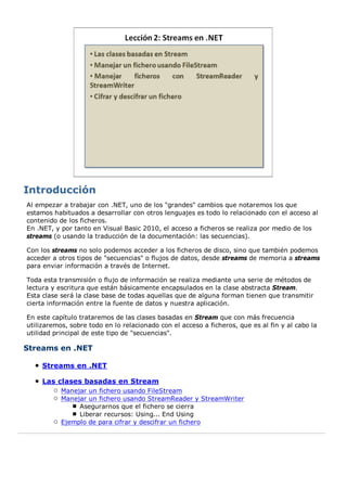 Al empezar a trabajar con .NET, uno de los "grandes" cambios que notaremos los que
estamos habituados a desarrollar con otros lenguajes es todo lo relacionado con el acceso al
contenido de los ficheros.
En .NET, y por tanto en Visual Basic 2010, el acceso a ficheros se realiza por medio de los
streams (o usando la traducción de la documentación: las secuencias).

Con los streams no solo podemos acceder a los ficheros de disco, sino que también podemos
acceder a otros tipos de "secuencias" o flujos de datos, desde streams de memoria a streams
para enviar información a través de Internet.

Toda esta transmisión o flujo de información se realiza mediante una serie de métodos de
lectura y escritura que están básicamente encapsulados en la clase abstracta Stream.
Esta clase será la clase base de todas aquellas que de alguna forman tienen que transmitir
cierta información entre la fuente de datos y nuestra aplicación.

En este capítulo trataremos de las clases basadas en Stream que con más frecuencia
utilizaremos, sobre todo en lo relacionado con el acceso a ficheros, que es al fin y al cabo la
utilidad principal de este tipo de "secuencias".

Streams en .NET

     Streams en .NET

     Las clases basadas en Stream
           Manejar un fichero usando FileStream
           Manejar un fichero usando StreamReader y StreamWriter
                Asegurarnos que el fichero se cierra
                Liberar recursos: Using... End Using
           Ejemplo de para cifrar y descifrar un fichero
 