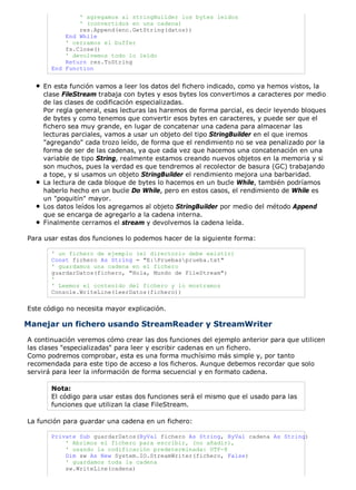 ' agregamos al stringBuilder los bytes leídos
               ' (convertidos en una cadena)
               res.Append(enc.GetString(datos))
           End While
           ' cerramos el buffer
           fs.Close()
           ' devolvemos todo lo leído
           Return res.ToString
       End Function


    En esta función vamos a leer los datos del fichero indicado, como ya hemos vistos, la
    clase FileStream trabaja con bytes y esos bytes los convertimos a caracteres por medio
    de las clases de codificación especializadas.
    Por regla general, esas lecturas las haremos de forma parcial, es decir leyendo bloques
    de bytes y como tenemos que convertir esos bytes en caracteres, y puede ser que el
    fichero sea muy grande, en lugar de concatenar una cadena para almacenar las
    lecturas parciales, vamos a usar un objeto del tipo StringBuilder en el que iremos
    "agregando" cada trozo leído, de forma que el rendimiento no se vea penalizado por la
    forma de ser de las cadenas, ya que cada vez que hacemos una concatenación en una
    variable de tipo String, realmente estamos creando nuevos objetos en la memoria y si
    son muchos, pues la verdad es que tendremos al recolector de basura (GC) trabajando
    a tope, y si usamos un objeto StringBuilder el rendimiento mejora una barbaridad.
    La lectura de cada bloque de bytes lo hacemos en un bucle While, también podríamos
    haberlo hecho en un bucle Do While, pero en estos casos, el rendimiento de While es
    un "poquitín" mayor.
    Los datos leídos los agregamos al objeto StringBuilder por medio del método Append
    que se encarga de agregarlo a la cadena interna.
    Finalmente cerramos el stream y devolvemos la cadena leída.

Para usar estas dos funciones lo podemos hacer de la siguiente forma:

       ' un fichero de ejemplo (el directorio debe existir)
       Const fichero As String = "E:Pruebasprueba.txt"
       ' guardamos una cadena en el fichero
       guardarDatos(fichero, "Hola, Mundo de FileStream")
       '
       ' Leemos el contenido del fichero y lo mostramos
       Console.WriteLine(leerDatos(fichero))

Este código no necesita mayor explicación.

Manejar un fichero usando StreamReader y StreamWriter
A continuación veremos cómo crear las dos funciones del ejemplo anterior para que utilicen
las clases "especializadas" para leer y escribir cadenas en un fichero.
Como podremos comprobar, esta es una forma muchísimo más simple y, por tanto
recomendada para este tipo de acceso a los ficheros. Aunque debemos recordar que solo
servirá para leer la información de forma secuencial y en formato cadena.

       Nota:
       El código para usar estas dos funciones será el mismo que el usado para las
       funciones que utilizan la clase FileStream.

La función para guardar una cadena en un fichero:

       Private Sub guardarDatos(ByVal fichero As String, ByVal cadena As String)
           ' Abrimos el fichero para escribir, (no añadir),
           ' usando la codificación predeterminada: UTF-8
           Dim sw As New System.IO.StreamWriter(fichero, False)
           ' guardamos toda la cadena
           sw.WriteLine(cadena)
 