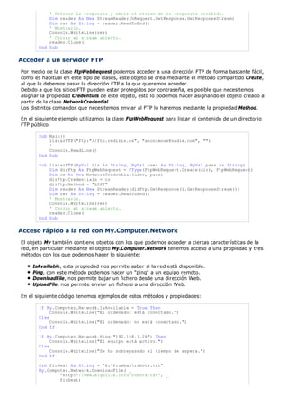 ' Obtener la respuesta y abrir el stream de la respuesta recibida.
           Dim reader As New StreamReader(hRequest.GetResponse.GetResponseStream)
           Dim res As String = reader.ReadToEnd()
           ' Mostrarlo.
           Console.WriteLine(res)
           ' Cerrar el stream abierto.
           reader.Close()
       End Sub


Acceder a un servidor FTP
Por medio de la clase FtpWebRequest podemos acceder a una dirección FTP de forma bastante fácil,
como es habitual en este tipo de clases, este objeto se crea mediante el método compartido Create,
al que le debemos pasar la dirección FTP a la que queremos acceder.
Debido a que los sitios FTP pueden estar protegidos por contraseña, es posible que necesitemos
asignar la propiedad Credentials de este objeto, esto lo podemos hacer asignando el objeto creado a
partir de la clase NetworkCredential.
Los distintos comandos que necesitemos enviar al FTP lo haremos mediante la propiedad Method.

En el siguiente ejemplo utilizamos la clase FtpWebRequest para listar el contenido de un directorio
FTP público.

       Sub Main()
           listarFTP("ftp:"//ftp.rediris.es", "anonimous@nadie.com", "")
           '
           Console.ReadLine()
       End Sub

       Sub listarFTP(ByVal dir As String, ByVal user As String, ByVal pass As String)
           Dim dirFtp As FtpWebRequest = CType(FtpWebRequest.Create(dir), FtpWebRequest)
           Dim cr As New NetworkCredential(user, pass)
           dirFtp.Credentials = cr
           dirFtp.Method = "LIST"
           Dim reader As New StreamReader(dirFtp.GetResponse().GetResponseStream())
           Dim res As String = reader.ReadToEnd()
           ' Mostrarlo.
           Console.WriteLine(res)
           ' Cerrar el stream abierto.
           reader.Close()
       End Sub


Acceso rápido a la red con My.Computer.Network
El objeto My también contiene objetos con los que podemos acceder a ciertas características de la
red, en particular mediante el objeto My.Computer.Network tenemos acceso a una propiedad y tres
métodos con los que podemos hacer lo siguiente:

    IsAvaillable, esta propiedad nos permite saber si la red está disponible.
    Ping, con este método podemos hacer un "ping" a un equipo remoto.
    DownloadFile, nos permite bajar un fichero desde una dirección Web.
    UploadFile, nos permite enviar un fichero a una dirección Web.

En el siguiente código tenemos ejemplos de estos métodos y propiedades:

       If My.Computer.Network.IsAvailable = True Then
            Console.WriteLine("El ordenador está conectado.")
       Else
            Console.WriteLine("El ordenador no está conectado.")
       End If
       '
       If My.Computer.Network.Ping("192.168.1.26") Then
            Console.WriteLine("El equipo está activo.")
       Else
            Console.WriteLine("Se ha sobrepasado el tiempo de espera.")
       End If
       '
       Dim ficDest As String = "E:Pruebasrobots.txt"
       My.Computer.Network.DownloadFile( _
                "http:"//www.elguille.info/robots.txt", _
                ficDest)
 