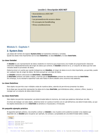 Módulo 5 - Capítulo 1
     2. System.Data
     Las clases del nombre de espacio System.Data son bastantes extensas y variadas.
     Quizás las clases más importantes son la clase DataView, la clase DataSet y la clase DataTable.


La clase DataSet

     El DataSet es una representación de datos residente en memoria que proporciona una modelo de programación relacional
     coherente independientemente del origen de datos que contiene. El DataSet contiene en sí, un conjunto de datos que han sido
     volcados desde el proveedor de datos.
     Debemos tener en cuenta que cuando trabajamos con DataSets, el origen de datos no es lo más importante, ya que éste, puede
     ser cualquier tipo de origen de datos. No tiene porqué ser una base de datos.
     Un DataSet contiene colecciones de DataTables y DataRelations.
     El DataTable contiene una tabla o tablas, mientras que la DataRelation contiene las relaciones entre las DataTables.
     Sin embargo, no es necesario especificar todo esto hasta el último detalle como veremos más adelante.


La clase DataView

     Este objeto nos permite crear múltiples vistas de nuestros datos, además de permitirnos presentar los datos.
     Es la clase que nos permite representar los datos de la clase DataTable, permitiéndonos editar, ordenar y filtrar, buscar y
     navegar por un conjunto de datos determinado.


La clase DataTable

     Este objeto nos permite representar una determinada tabla en memoria, de modo que podamos interactuar con ella.
     A la hora de trabajar con este objeto, debemos tener en cuenta el nombre con el cuál definamos una determinada tabla, ya que
     los objetos declarados en en el DataTable es sensitivo a mayúsculas y minúsculas.


Un pequeño ejemplo práctico

     El siguiente ejemplo práctico, nos enseña a utilizar un DataSet y nos muestra como podemos acceder a los objetos que
     dependen de un DataSet para recuperar por ejemplo, los campos y propiedades de una determinada tabla o tablas.




      Imports System.Data
      Imports System.Data.SqlClient
      Imports System.Xml

      Public Class Form1

          Private Sub Form1_Load(ByVal sender As System.Object, ByVal e As System.EventArgs) Handles MyBase.Load
 