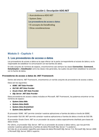 Módulo 5 - Capítulo 1
     3. Los proveedores de acceso a datos
     Los proveedores de acceso a datos es la capa inferior de la parte correspondiente al acceso de datos y es la
     responsable de establecer la comunicación con las fuentes de datos.
     En este conjunto de nombres de espacio, encontraremos casi siempre las clases Connection, Command,
     DataAdapter y DataReader como las clases más generales, las cuales nos permiten establecer la conexión
     con la fuente de datos.


Proveedores de acceso a datos de .NET Framework

     Dentro del entorno .NET Framework, encontramos un nutrido conjunto de proveedores de acceso a datos.
     Estos son los siguientes:
       ●   ODBC .NET Data Provider
       ●   OLE DB .NET Data Provider
       ●   Oracle Client .NET Data Provider
       ●   SQL Server .NET Data Provider
     Estos proveedores de acceso a datos incluidos en Microsoft .NET Framework, los podemos encontrar en los
     nombres de espacio:
       ●   System.Data.Odbc
       ●   System.Data.OleDb
       ●   System.Data.OracleClient
       ●   System.Data.SqlClient

     El proveedor ODBC .NET permite conectar nuestras aplicaciones a fuentes de datos a través de ODBC.
     El proveedor OLE DB .NET permite conectar nuestras aplicaciones a fuentes de datos a través de OLE DB.
     El proveedor Oracle Client .NET es un proveedor de acceso a datos especialmente diseñado para bases de
     datos Oracle.
     Por último, el proveedor SQL Server .NET es un proveedor de acceso a datos nativo, que nos permite
     conectar nuestras aplicaciones a fuentes de datos Microsoft SQL Server 7 o posterior.
     Se trata de un proveedor específico para bases de datos Microsoft SQL Server 7.0, Microsoft SQL Server 2000
     y Microsoft SQL Server 2005 ó superior.
 