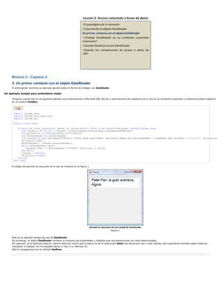 Módulo 5 - Capítulo 2
     3. Un primer contacto con el objeto DataReader
     A continuación veremos un ejemplo sencillo sobre la forma de trabajar con DataReader

Un ejemplo simple para entenderlo mejor

     Tenga en cuenta que en el siguiente ejemplo nos conectaremos a Microsoft SQL Server y recorreremos los registros uno a uno en un ambiente conectado y volcaremos estos registros
     en un control TextBox.




      Imports System.Data
      Imports System.Data.SqlClient
      Imports System.Xml

      Public Class Form1

         Private Sub Form1_Load(ByVal sender As System.Object, ByVal e As System.EventArgs) Handles MyBase.Load
            Dim Conexion As String = "server=.;uid=sa;password=VisualBasic;database=MSDNVideo"
            Dim MiConexion As New SqlConnection(Conexion)
            Dim MiDataReader As SqlDataReader
            Dim Comando As New SqlCommand("SELECT TITULO FROM ALQUILERES, PELICULAS WHERE PELICULACODBARRAS = CODBARRAS AND SOCIONIF = '111111'", MiConexion)
            MiConexion.Open()
            MiDataReader = Comando.ExecuteReader()
            While MiDataReader.Read()
                TextBox1.Text += MiDataReader("TITULO").ToString() & vbCrLf
            End While
            Comando = Nothing
            MiConexion.Close()
         End Sub
      End Class

     El código de ejemplo en ejecución es el que se muestra en la figura 1.




                                                                          Ejemplo en ejecución del uso simple de DataReader
                                                                                              Figura 1


     Este es un ejemplo simple del uso de DataReader.
     Sin embargo, el objeto DataReader contiene un conjunto de propiedades y métodos que nos proporcionan acc ones determinadas.
     Por ejemplo, en el ejemplo anterior, hemos dado por hecho que la ejecuc ón de la instrucción Select nos devolverá uno o más valores, pero podríamos también saber antes de
     manipular y trabajar con los posibles datos, si hay o no informac ón.
     Esto lo conseguimos con el método HasRows.
 