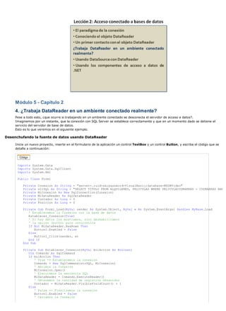 Módulo 5 - Capítulo 2
     4. ¿Trabaja DataReader en un ambiente conectado realmente?
     Pese a todo esto, ¿que ocurre si trabajando en un ambiente conectado se desconecta el servidor de acceso a datos?.
     Imaginemos por un instante, que la conexión con SQL Server se establece correctamente y que en un momento dado se detiene el
     servicio del servidor de base de datos.
     Esto es lo que veremos en el siguiente ejemplo.

Desenchufando la fuente de datos usando DataReader

     Inicie un nuevo proyecto, inserte en el formulario de la aplicación un control TextBox y un control Button, y escriba el código que se
     detalla a continuación:




      Imports System.Data
      Imports System.Data.SqlClient
      Imports System.Xml

      Public Class Form1

          Private   Conexion As String = "server=.;uid=sa;password=VisualBasic;database=MSDNVideo"
          Private   strSQL As String = "SELECT TITULO FROM ALQUILERES, PELICULAS WHERE PELICULACODBARRAS = CODBARRAS AND
          Private   MiConexion As New SqlConnection(Conexion)
          Private   MiDataReader As SqlDataReader
          Private   Contador As Long = 0
          Private   Posicion As Long = 0

          Private Sub Form1_Load(ByVal sender As System.Object, ByVal e As System.EventArgs) Handles MyBase.Load
             ' Establecemos la Conexión con la base de datos
             Establecer_Conexion(True)
             ' Si hay datos los mostramos, sino deshabilitamos
             ' la opción (botón) para recorrerlos
             If Not MiDataReader.HasRows Then
                Button1.Enabled = False
             Else
                Button1_Click(sender, e)
             End If
          End Sub

          Private Sub Establecer_Conexion(ByVal bolAccion As Boolean)
             Dim Comando As SqlCommand
             If bolAccion Then
                ' True => Establecemos la conexión
                Comando = New SqlCommand(strSQL, MiConexion)
                ' Abrimos la Conexión
                MiConexion.Open()
                ' Ejecutamos la sentencia SQL
                MiDataReader = Comando.ExecuteReader()
                ' Obtenemos la cantidad de registros obtenidos
                Contador = MiDataReader.VisibleFieldCount() + 1
             Else
                ' False => Finalizamos la conexión
                Button1.Enabled = False
                ' Cerramos la Conexión
 