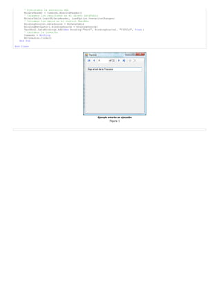 ' Ejecutamos la sentencia SQL
      MiDataReader = Comando.ExecuteReader()
      ' Cargamos los resultados en el objeto DataTable
      MiDataTable.Load(MiDataReader, LoadOption.OverwriteChanges)
      ' Volcamos los datos en el control TextBox
      BindingSource1.DataSource = MiDataTable
      BindingNavigator1.BindingSource = BindingSource1
      TextBox1.DataBindings.Add(New Binding("Text", BindingSource1, "TITULO", True))
      ' Cerramos la Conexión
      Comando = Nothing
      MiConexion.Close()
   End Sub

End Class




                                                     Ejemplo anterior en ejecución
                                                               Figura 1
 
