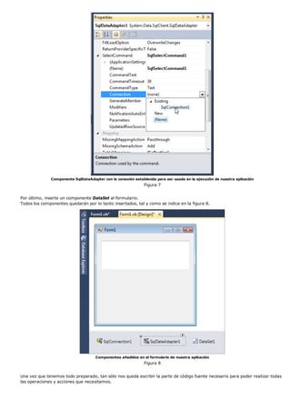Componente SqlDataAdapter con la conexión establecida para ser usada en la ejecución de nuestra aplicación
                                                              Figura 7


Por último, inserte un componente DataSet al formulario.
Todos los componentes quedarán por lo tanto insertados, tal y como se indica en la figura 8.




                                     Componentes añadidos en el formulario de nuestra aplicación
                                                              Figura 8


Una vez que tenemos todo preparado, tan sólo nos queda escribir la parte de código fuente necesario para poder realizar todas
las operaciones y acciones que necesitamos.
 