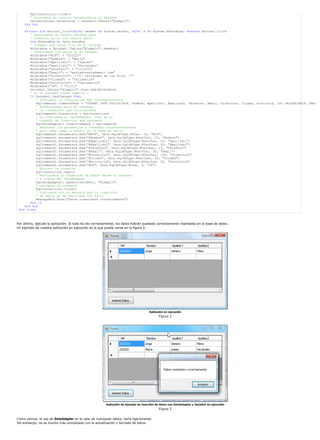 SqlConnection1.Close()
        ' Asociamos el control DataGridView al DataSet
        DataGridView1.DataSource = DataSet1.Tables("Ejemplo")
     End Sub

    Private Sub Button1_Click(ByVal sender As System.Object, ByVal e As System.EventArgs) Handles Button1.Click
       ' Declaramos un objeto DataRow para
       ' insertar en él los nuevos datos
       Dim MiDataRow As Data.DataRow
       ' Creamos una nueva fila en el DataSet
       MiDataRow = DataSet1.Tables("Ejemplo").NewRow()
       ' Insertamos los datos en el DataSet
       MiDataRow("NIF") = "222222"
       MiDataRow("Nombre") = "María"
       MiDataRow("Apellido1") = "Juárez"
       MiDataRow("Apellido2") = "Fernández"
       MiDataRow("Telefono") = "1112233"
       MiDataRow("Email") = "maría@cuentademail.com"
       MiDataRow("Direccion") = "C Fernández de los Ríos, 77"
       MiDataRow("Ciudad") = "Valladolid"
       MiDataRow("Provincia") = "Valladolid"
       MiDataRow("CP") = "11111"
       DataSet1.Tables("Ejemplo").Rows.Add(MiDataRow)
       ' Si el DataSet tiene cambios ?
       If DataSet1.HasChanges Then
           ' Indicamos la instrucción SQL correspondiente
           SqlCommand1.CommandText = "INSERT INTO SOCIOS(NIF, Nombre, Apellido1, Apellido2, Telefono, Email, Direccion, Ciudad, Provincia, CP) VALUES(@NIF, @Nom
           ' Establecemos para el comando,
           ' la (conexión) que utilizaremos
           SqlCommand1.Connection = SqlConnection1
           ' Le indicamos al DataAdapter, cuál es el
           ' comando de inserción que usaremos
           SqlDataAdapter1.InsertCommand = SqlCommand1
           ' Añadimos los parámetros y comandos correspondientes
           ' para cada campo a añadir en la base de datos
           SqlCommand1.Parameters.Add("@NIF", Data.SqlDbType.NChar, 10, "NIF")
           SqlCommand1.Parameters.Add("@Nombre", Data.SqlDbType.NVarChar, 50, "Nombre")
           SqlCommand1.Parameters.Add("@Apellido1", Data.SqlDbType.NVarChar, 50, "Apellido1")
           SqlCommand1.Parameters.Add("@Apellido2", Data.SqlDbType.NVarChar, 50, "Apellido2")
           SqlCommand1.Parameters.Add("@Telefono", Data.SqlDbType.NVarChar, 13, "Telefono")
           SqlCommand1.Parameters.Add("@Email", Data.SqlDbType.NVarChar, 50, "Email")
           SqlCommand1.Parameters.Add("@Direccion", Data.SqlDbType.NVarChar, 100, "Direccion")
           SqlCommand1.Parameters.Add("@Ciudad", Data.SqlDbType.NVarChar, 50, "Ciudad")
           SqlCommand1.Parameters.Add("@Provincia", Data.SqlDbType.NVarChar, 50, "Provincia")
           SqlCommand1.Parameters.Add("@CP", Data.SqlDbType.NChar, 5, "CP")
           ' Abrimos la conexión
           SqlConnection1.Open()
           ' Realizamos la inserción de datos desde el DataSet
           ' a través del DataAdapter
           SqlDataAdapter1.Update(DataSet1, "Ejemplo")
           ' Cerramos la conexión
           SqlConnection1.Close()
           ' Indicamos con un mensaje que la inserción
           ' de datos se ha realizado con éxito
           MessageBox.Show("Datos insertados correctamente")
       End If
    End Sub
 End Class



Por último, ejecute la aplicación. Si todo ha ido correctamente, los datos habrán quedado correctamente insertados en la base de datos.
Un ejemplo de nuestra aplicación en ejecución es la que puede verse en la figura 2.




                                                                                      Aplicación en ejecución
                                                                                             Figura 2




                                                         Aplicación de ejemplo de inserción de datos con DataAdapter y DataSet en ejecución
                                                                                             Figura 2


Como vemos, el uso de DataAdapter en el caso de manipular datos, varía ligeramente.
Sin embargo, no es mucho más complicado con la actualización y borrado de datos.
 