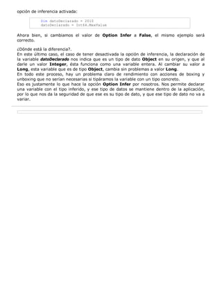 opción de inferencia activada:

           Dim datoDeclarado = 2010
           datoDeclarado = Int64.MaxValue

Ahora bien, si cambiamos el valor de Option Infer a False, el mismo ejemplo será
correcto.

¿Dónde está la diferencia?.
En este último caso, el caso de tener desactivada la opción de inferencia, la declaración de
la variable datoDeclarado nos indica que es un tipo de dato Object en su origen, y que al
darle un valor Integer, ésta funciona como una variable entera. Al cambiar su valor a
Long, esta variable que es de tipo Object, cambia sin problemas a valor Long.
En todo este proceso, hay un problema claro de rendimiento con acciones de boxing y
unboxing que no serían necesarias si tipáramos la variable con un tipo concreto.
Eso es justamente lo que hace la opción Option Infer por nosotros. Nos permite declarar
una variable con el tipo inferido, y ese tipo de datos se mantiene dentro de la aplicación,
por lo que nos da la seguridad de que ese es su tipo de dato, y que ese tipo de dato no va a
variar.
 