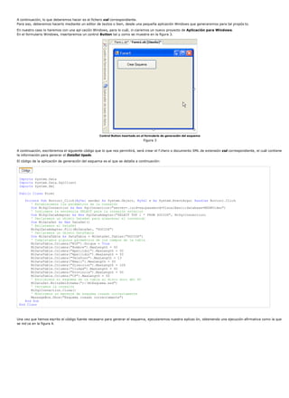 A continuación, lo que deberemos hacer es el fichero xsd correspondiente.
Para eso, deberemos hacerlo mediante un editor de textos o bien, desde una pequeña aplicación Windows que generaremos para tal propós to.
En nuestro caso lo haremos con una apl cación Windows, para lo cuál, in ciaremos un nuevo proyecto de Aplicación para Windows.
En el formulario Windows, insertaremos un control Button tal y como se muestra en la figura 3.




                                                   Control Button insertado en el formulario de generación del esquema
                                                                                Figura 3


A continuación, escribiremos el siguiente código que lo que nos permitirá, será crear el f chero o documento XML de extensión xsd correspondiente, el cuál contiene
la información para generar el DataSet tipado.
El código de la aplicación de generación del esquema es el que se detalla a continuación:




 Imports System.Data
 Imports System.Data.SqlClient
 Imports System.Xml

 Public Class Form1

    Private Sub Button1_Click(ByVal sender As System.Object, ByVal e As System.EventArgs) Handles Button1.Click
       ' Establecemos los parámetros de la conexión
       Dim MiSqlConnection As New SqlConnection("server=.;uid=sa;password=VisualBasic;database=MSDNVideo")
       ' Indicamos la sentencia SELECT para la conexión anterior
       Dim MiSqlDataAdapter As New SqlDataAdapter("SELECT TOP 1 * FROM SOCIOS", MiSqlConnection)
       ' Declaramos un objeto DataSet para almacenar el contenido
       Dim MiDataSet As New DataSet()
       ' Rellenamos el DataSet
       MiSqlDataAdapter.Fill(MiDataSet, "SOCIOS")
       ' Declaramos un objeto DataTable
       Dim MiDataTable As DataTable = MiDataSet.Tables("SOCIOS")
       ' Completamos algunos parámetros de los campos de la tabla
       MiDataTable.Columns("NIF").Unique = True
       MiDataTable.Columns("Nombre").MaxLength = 50
       MiDataTable.Columns("Apellido1").MaxLength = 50
       MiDataTable.Columns("Apellido2").MaxLength = 50
       MiDataTable.Columns("Telefono").MaxLength = 13
       MiDataTable.Columns("Email").MaxLength = 50
       MiDataTable.Columns("Direccion").MaxLength = 100
       MiDataTable.Columns("Ciudad").MaxLength = 50
       MiDataTable.Columns("Provincia").MaxLength = 50
       MiDataTable.Columns("CP").MaxLength = 50
       ' Escribimos el esquema de la tabla al disco duro del PC
       MiDataSet.WriteXmlSchema("c:MiEsquema.xsd")
       ' Cerramos la conexión
       MiSqlConnection.Close()
       ' Mostramos un mensaje de esquema creado correctamente
       MessageBox.Show("Esquema creado correctamente")
    End Sub
 End Class



Una vez que hemos escrito el código fuente necesario para generar el esquema, ejecutaremos nuestra aplicac ón, obteniendo una ejecución afirmativa como la que
se ind ca en la figura 4.
 