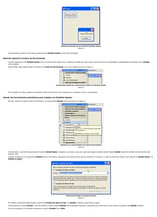 Ejemplo en ejecución del uso sencillo de DataSets tipados
                                                                                                 Figura 2


     A continuación veremos otros tipos de ejecución de DataSets tipados mucho más complejos.


Atención especial al Cuadro de herramientas

     Cuando trabajamos con DataSets tipados como lo hemos hecho hasta ahora, habremos notado que entre otras cosas, tenemos las capacidades o posibilidades de trabajar con el DataSet
     como objetos.
     Obviamente, estos objetos están incluidos en el Cuadro de herramientas, tal y como puede verse en la figura 3.




                                                                  Componentes creados por el entorno para trabajar con DataSets tipados
                                                                                                 Figura 3


     Para trabajar con ellos, podemos arrastrarlos sobre el formulario como hacemos con cualquier control o componente.


Usando las herramientas automáticas para trabajar con DataSets tipados

     Aún así, vamos a arrastrar sobre el formulario, un componente DataSet como se indica en la figura 4.




                                                                        Selección de un control DataSet del Cuadro de herramientas
                                                                                                 Figura 4


     En este punto, recordemos que tenemos nuestro DataSet tipado o esquema ya creado y que para usar este esquema desde nuestro objeto DataSet, podemos utilizar las herramientas del
     entorno .NET.
     Cuando arrastramos el componente DataSet sobre el formulario, aparecerá una ventana como que se muestra en la figura 5, y que nos permitirá indicar si se trata de un DataSet tipado o un
     DataSet no tipado.




                                                                                 Ventana para agregar un conjunto de datos
                                                                                                 Figura 5


     Por defecto, aparecerá seleccionada la opción de Conjunto de datos con tipo y el DataSet o esquema que hemos creado.
     Presionaremos el botón Aceptar y de esta manera, nuestro objeto DataSet habrá quedado insertado y preparado en el formulario, para utilizar el esquema del DataSet indicado.
     Para no complicarlo, he decidido renombrar el control DataSet como dtSet.
 