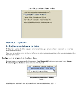 Módulo 5 - Capítulo 5
     2. Configurando la fuente de datos
     Trabajar con fuentes de datos requiere como tarea inicial, que tengamos listo y preparado un origen de
     fuentes de datos válido.
     Para esta tarea, deberemos configurar la fuente de datos que vamos a utilizar, algo que vamos a aprender a
     hacer a continuación.

Configurando el origen de la fuente de datos

     Iniciaremos una nueva aplicación Windows con Visual Studio 2010 y seleccionaremos el menú Datos >
     Mostrar orígenes de datos como se indica en la figura 1.




                                        Menú para mostrar los orígenes de datos
                                                       Figura 1


     En este punto, aparecerá una ventana como la que se muestra en la figura 2.
 
