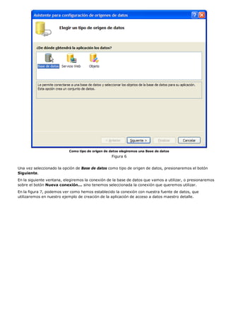 Como tipo de origen de datos elegiremos una Base de datos
                                                   Figura 6


Una vez seleccionado la opción de Base de datos como tipo de origen de datos, presionaremos el botón
Siguiente.
En la siguiente ventana, elegiremos la conexión de la base de datos que vamos a utilizar, o presionaremos
sobre el botón Nueva conexión... sino tenemos seleccionada la conexión que queremos utilizar.
En la figura 7, podemos ver como hemos establecido la conexión con nuestra fuente de datos, que
utilizaremos en nuestro ejemplo de creación de la aplicación de acceso a datos maestro detalle.
 