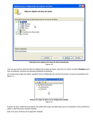 Selección de los objetos de la base de datos seleccionada
                                                   Figura 10


Una vez que hemos seleccionado los objetos de la base de datos, haremos clic sobre el botón Finalizar para
que el asistente concluya las opciones añadidas al asistente.
La ventana del origen de datos, quedará ahora configurado de una forma similar a la que se presenta en la
figura 11.




                             Ventana de origen de datos con la configuración añadida
                                                   Figura 11


A partir de aquí, deberemos preparar las tablas del origen de datos para que se comporten como auténticos
datos e informaciones maestro detalle.
Esto es lo que veremos en el siguiente módulo.
 