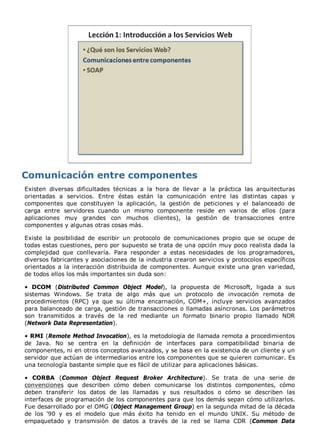 Existen diversas dificultades técnicas a la hora de llevar a la práctica las arquitecturas
orientadas a servicios. Entre éstas están la comunicación entre las distintas capas y
componentes que constituyen la aplicación, la gestión de peticiones y el balanceado de
carga entre servidores cuando un mismo componente reside en varios de ellos (para
aplicaciones muy grandes con muchos clientes), la gestión de transacciones entre
componentes y algunas otras cosas más.

Existe la posibilidad de escribir un protocolo de comunicaciones propio que se ocupe de
todas estas cuestiones, pero por supuesto se trata de una opción muy poco realista dada la
complejidad que conllevaría. Para responder a estas necesidades de los programadores,
diversos fabricantes y asociaciones de la industria crearon servicios y protocolos específicos
orientados a la interacción distribuida de componentes. Aunque existe una gran variedad,
de todos ellos los más importantes sin duda son:

• DCOM (Distributed Common Object Model), la propuesta de Microsoft, ligada a sus
sistemas Windows. Se trata de algo más que un protocolo de invocación remota de
procedimientos (RPC) ya que su última encarnación, COM+, incluye servicios avanzados
para balanceado de carga, gestión de transacciones o llamadas asíncronas. Los parámetros
son transmitidos a través de la red mediante un formato binario propio llamado NDR
(Network Data Representation).

• RMI (Remote Method Invocation), es la metodología de llamada remota a procedimientos
de Java. No se centra en la definición de interfaces para compatibilidad binaria de
componentes, ni en otros conceptos avanzados, y se basa en la existencia de un cliente y un
servidor que actúan de intermediarios entre los componentes que se quieren comunicar. Es
una tecnología bastante simple que es fácil de utilizar para aplicaciones básicas.

• CORBA (Common Object Request Broker Architecture). Se trata de una serie de
convenciones que describen cómo deben comunicarse los distintos componentes, cómo
deben transferir los datos de las llamadas y sus resultados o cómo se describen las
interfaces de programación de los componentes para que los demás sepan cómo utilizarlos.
Fue desarrollado por el OMG (Object Management Group) en la segunda mitad de la década
de los '90 y es el modelo que más éxito ha tenido en el mundo UNIX. Su método de
empaquetado y transmisión de datos a través de la red se llama CDR (Common Data
 