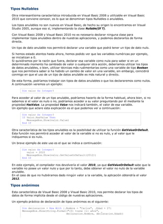 Tipos Nullables
Otra interesantísima característica introducida en Visual Basic 2008 y utilizable en Visual Basic
2010 que conviene conocer, es lo que se denominan tipos Nullables o anulables.

Los tipos anulables no son nuevos en Visual Basic, de hecho su origen lo encontramos en Visual
Studio 2005, aunque eso sí, implementando la clase Nullable(Of T).

Con Visual Basic 2008 y Visual Basic 2010 no es necesario declarar ninguna clase para
implementar tipos anulables dentro de nuestras aplicaciones, y podemos declararlos de forma
directa.

Un tipo de dato anulable nos permitirá declarar una variable que podrá tener un tipo de dato nulo.

Si hemos estado atentos hasta ahora, hemos podido ver que las variables numéricas por ejemplo,
se inicializan a 0.
Si quisiéramos por la razón que fuera, declarar esa variable como nula para saber si en un
determinado momento ha cambiado de valor o cualquier otra acción, deberíamos utilizar los tipos
de datos anulables, o bien, utilizar técnicas más rudimentarias como una variable de tipo Boolean
que nos permitiera saber si ha habido un cambio de valor en una variable, sin embargo, coincidirá
conmigo en que el uso de un tipo de datos anulable es más natural y directo.

De esta forma, podríamos trabajar con tipos de datos anulables o que los declararemos como nulos.
A continuación veremos un ejemplo:

       Dim valor As Integer?

Para acceder al valor de un tipo anulable, podríamos hacerlo de la forma habitual, ahora bien, si no
sabemos si el valor es nulo o no, podríamos acceder a su valor preguntando por él mediante la
propiedad HasValue. La propiedad Value nos indicará también, el valor de esa variable.
Un ejemplo que aclare esta explicación es el que podemos ver a continuación:

       Dim valor As Integer?
       If Valor.HasValue Then
          MessageBox.Show(valor.Value)
       End If

Otra característica de los tipos anulables es la posibilidad de utilizar la función GetValueOrDefault.
Esta función nos permitirá acceder al valor de la variable si no es nulo, y al valor que le
indiquemos si es nulo.

Un breve ejemplo de este uso es el que se indica a continuación:

       Dim valor As Integer?
          valor = 2010
          MessageBox.Show(valor.GetValueOrDefault(2012))
       End If

En este ejemplo, el compilador nos devolvería el valor 2010, ya que GetValueOrDefault sabe que la
variable no posee un valor nulo y que por lo tanto, debe obtener el valor no nulo de la variable
anulable.
En el caso de que no hubiéramos dado ningún valor a la variable, la aplicación obtendría el valor
2012.

Tipos anónimos
Esta característica de Visual Basic 2008 y Visual Basic 2010, nos permite declarar los tipos de
datos de forma implícita desde el código de nuestras aplicaciones.

Un ejemplo práctico de declaración de tipos anónimos es el siguiente:

       Dim declaracion = New With {.Nombre = "Carlos", .Edad = 27}
       MessageBox.Show(String.Format("{0} tiene {1} años", _
                                    declaracion.Nombre, declaracion.Edad))
 