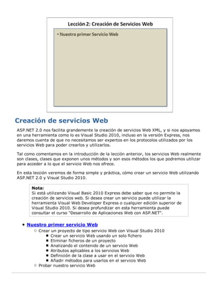 ASP.NET 2.0 nos facilita grandemente la creación de servicios Web XML, y si nos apoyamos
en una herramienta como lo es Visual Studio 2010, incluso en la versión Express, nos
daremos cuenta de que no necesitamos ser expertos en los protocolos utilizados por los
servicios Web para poder crearlos y utilizarlos.

Tal como comentamos en la introducción de la lección anterior, los servicios Web realmente
son clases, clases que exponen unos métodos y son esos métodos los que podremos utilizar
para acceder a lo que el servicio Web nos ofrece.

En esta lección veremos de forma simple y práctica, cómo crear un servicio Web utilizando
ASP.NET 2.0 y Visual Studio 2010.

       Nota:
       Si está utilizando Visual Basic 2010 Express debe saber que no permite la
       creación de servicios web. Si desea crear un servicio puede utilizar la
       herramienta Visual Web Developer Express o cualquier edición superior de
       Visual Studio 2010. Si desea profundizar en esta herramienta puede
       consultar el curso "Desarrollo de Aplicaciones Web con ASP.NET".

    Nuestro primer servicio Web
          Crear un proyecto de tipo servicio Web con Visual Studio 2010
                Crear un servicio Web usando un solo fichero
                Eliminar ficheros de un proyecto
                Analizando el contenido de un servicio Web
                Atributos aplicables a los servicios Web
                Definición de la clase a usar en el servicio Web
                Añadir métodos para usarlos en el servicio Web
          Probar nuestro servicio Web
 