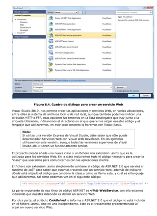 Figura 6.4. Cuadro de diálogo para crear un servicio Web

Visual Studio 2010, nos permite crear las aplicaciones y servicios Web, en varias ubicaciones,
entre ellas el sistema de archivos local o de red local, aunque también podemos indicar una
dirección HTTP o FTP, esas opciones las tenemos en la lista desplegable que hay junto a la
etiqueta Ubicación, indicaremos el directorio en el que queremos alojar nuestro código y el
lenguaje que utilizaremos, en este caso concreto lo haremos con Visual Basic.

       Nota:
       Si utiliza una versión Express de Visual Studio, debe saber que sólo puede
       desarrollador Servicios Web con Visual Web Developer. En los ejemplos
       utilizaremos esta versión, aunque todas las versiones superiores de Visual
       Studio 2010 tienen un funcionamiento similar.

El proyecto creado añade una nueva clase y un fichero con extensión .asmx que es la
utilizada para los servicios Web. En la clase incluiremos todo el código necesario para crear la
"clase" que usaremos para comunicarnos con las aplicaciones cliente.

El fichero con extensión .asmx simplemente contiene el código de ASP.NET 2.0 que servirá al
runtime de .NET para saber que estamos tratando con un servicio Web, además de indicarle
dónde está alojado el código que contiene la clase y cómo se llama esta, y cual es el lenguaje
que utilizaremos, tal como podemos ver en el siguiente código:

       <%@ WebService Language="vb" CodeBehind="~/App_Code/Service.vb" Class="Service" %>

La parte importante de esa línea de código ASP.NET es <%@ WebService, con ella estamos
indicando que nuestra intención es definir un servicio Web.

Por otra parte, el atributo CodeBehind le informa a ASP.NET 2.0 que el código no está incluido
en el fichero .asmx, sino en uno independiente. Este es el tratamiento predeterminado al
crear un nuevo servicio Web.
 