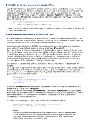 Definición de la clase a usar en el servicio Web

La definición de la clase que será el corazón del servicio Web, (recordemos que un servicio
Web en el fondo es una clase que utilizamos desde un sitio de Internet), la haremos como es
habitual en Visual Basic, aunque si queremos utilizar ciertas características propias de las
aplicaciones ASP.NET como es acceder a objetos Session o Application, podemos derivarla a
partir de la clase WebService, aunque esto es totalmente opcional y no influye en la creación
de nuestro servicio Web.

       Public Class HolaMundoSW
           Inherits System.Web.Services.WebService

Lo que si es importante es que el nombre de la clase coincida con la indicada en el atributo de
la directiva de ASP.NET.

Añadir métodos para usarlos en el servicio Web

Ahora viene la parte interesante, aunque todos los preparativos preliminares también lo son,
pero si no definimos ningún método en nuestra clase, de poco nos servirá el servicio Web, ya
que esos métodos serán los que utilicemos para comunicarnos con él.

Los métodos los declararemos de la forma habitual, pero si queremos que sean expuestos
como parte del servicio Web, debemos utilizar el atributo WebMethod.
Con este atributo le estamos indicando a la "infraestructura" que hay detrás de los servicios
Web, que tenga en cuenta ese método para utilizarlo desde nuestra clase. No vamos a entrar
en detalles de que es lo que ocurre tras el telón, pero debemos saber que sin ese atributo,
nuestro método será totalmente invisible al mundo exterior, aunque aún así lo podríamos
seguir usando desde nuestra clase o desde cualquier otra clase que tengamos en nuestro
proyecto, ya que al fin y al cabo es "sólo" un método más.

Este atributo lo utilizaremos como de costumbre: indicándolo antes de la declaración del
método.
En el siguiente código vemos la declaración de un método que se incluye como plantilla de los
servicios Web que creemos con Visual Studio 2010, y que nos puede servir para nuestros
propósitos, aunque lo "castellanizaremos" para que sea más fácilmente comprensible para los
que hablamos el idioma de Cervantes:

       <WebMethod()> _
       Public Function HolaMundo() As String
           Return "¡Hola, Mundo!"
       End Function

El atributo WebMethod también contiene propiedades, entre ellas una que nos servirá para
aclarar que es lo que hace: Description.
Al igual que ocurre con el atributo WebService, la propiedad Description nos servirá para
explicarle a los que "descubran" nuestro servicio Web que es lo que hace ese método. Esto es
particularmente útil si nuestro servicio Web tiene varios métodos Web y los nombres
utilizados no son muy "aclaratorios".

Por tanto, modificaremos el código para que tenga el siguiente aspecto:

       <WebMethod(Description:="Método para saludar al mundo")> _
       Public Function HolaMundo() As String


       Nota:
       El atributo WebMethod también incluye una propiedad llamada MessageName,
       la cual podemos utilizar para evitar conflictos de sobrecarga de métodos, ya
       que los protocolos usados actualmente con los servicios Web requieren un
       identificador único para cada método Web.
 