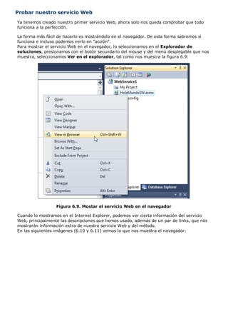 Probar nuestro servicio Web
Ya tenemos creado nuestro primer servicio Web, ahora solo nos queda comprobar que todo
funciona a la perfección.

La forma más fácil de hacerlo es mostrándolo en el navegador. De esta forma sabremos si
funciona e incluso podemos verlo en "acción".
Para mostrar el servicio Web en el navegador, lo seleccionamos en el Explorador de
soluciones, presionamos con el botón secundario del mouse y del menú desplegable que nos
muestra, seleccionamos Ver en el explorador, tal como nos muestra la figura 6.9:




                  Figura 6.9. Mostar el servicio Web en el navegador

Cuando lo mostramos en el Internet Explorer, podemos ver cierta información del servicio
Web, principalmente las descripciones que hemos usado, además de un par de links, que nos
mostrarán información extra de nuestro servicio Web y del método.
En las siguientes imágenes (6.10 y 6.11) vemos lo que nos muestra el navegador:
 
