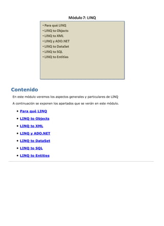 En este módulo veremos los aspectos generales y particulares de LINQ

A continuación se exponen los apartados que se verán en este módulo.

    Para qué LINQ

    LINQ to Objects

    LINQ to XML

    LINQ y ADO.NET

    LINQ to DataSet

    LINQ to SQL

    LINQ to Entities
 