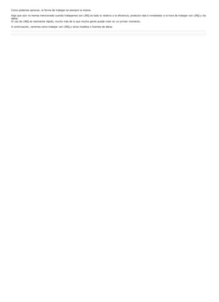 Como podemos apreciar, la forma de trabajar es siempre la misma.

Algo que aún no hemos mencionado cuando trabajamos con LINQ es todo lo relativo a la eficiencia, productiv dad e inmediatez a la hora de trabajar con LINQ y los
datos.
El uso de LINQ es realmente rápido, mucho más de lo que mucha gente puede creer en un primer momento.

A continuación, veremos como trabajar con LINQ y otros modelos o fuentes de datos.
 