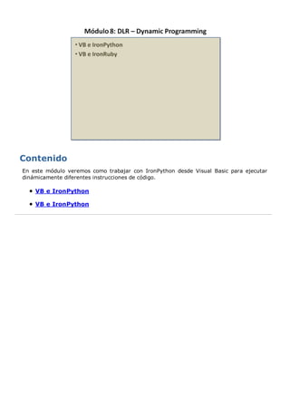 En este módulo veremos como trabajar con IronPython desde Visual Basic para ejecutar
dinámicamente diferentes instrucciones de código.

    VB e IronPython

    VB e IronPython
 