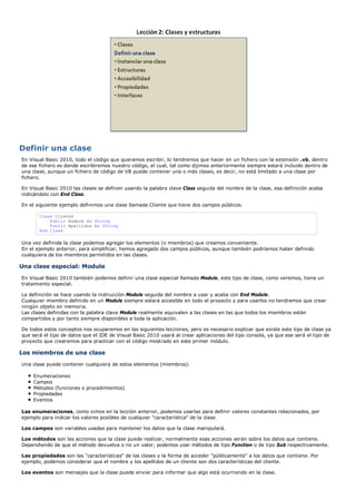 Definir una clase
En Visual Basic 2010, todo el código que queramos escribir, lo tendremos que hacer en un fichero con la extensión .vb, dentro
de ese fichero es donde escribiremos nuestro código, el cual, tal como dijimos anteriormente siempre estará incluido dentro de
una clase, aunque un fichero de código de VB puede contener una o más clases, es decir, no está limitado a una clase por
fichero.

En Visual Basic 2010 las clases se definen usando la palabra clave Class seguida del nombre de la clase, esa definición acaba
indicándolo con End Class.

En el siguiente ejemplo definimos una clase llamada Cliente que tiene dos campos públicos.

       Class Cliente
           Public Nombre As String
           Public Apellidos As String
       End Class

Una vez definida la clase podemos agregar los elementos (o miembros) que creamos conveniente.
En el ejemplo anterior, para simplificar, hemos agregado dos campos públicos, aunque también podríamos haber definido
cualquiera de los miembros permitidos en las clases.

Una clase especial: Module
En Visual Basic 2010 también podemos definir una clase especial llamada Module, este tipo de clase, como veremos, tiene un
tratamiento especial.

La definición se hace usando la instrucción Module seguida del nombre a usar y acaba con End Module.
Cualquier miembro definido en un Module siempre estará accesible en todo el proyecto y para usarlos no tendremos que crear
ningún objeto en memoria.
Las clases definidas con la palabra clave Module realmente equivalen a las clases en las que todos los miembros están
compartidos y por tanto siempre disponibles a toda la aplicación.

De todos estos conceptos nos ocuparemos en las siguientes lecciones, pero es necesario explicar que existe este tipo de clase ya
que será el tipo de datos que el IDE de Visual Basic 2010 usará al crear aplicaciones del tipo consola, ya que ese será el tipo de
proyecto que crearemos para practicar con el código mostrado en este primer módulo.

Los miembros de una clase
Una clase puede contener cualquiera de estos elementos (miembros):

    Enumeraciones
    Campos
    Métodos (funciones o procedimientos)
    Propiedades
    Eventos

Las enumeraciones, como vimos en la lección anterior, podemos usarlas para definir valores constantes relacionados, por
ejemplo para indicar los valores posibles de cualquier "característica" de la clase.

Los campos son variables usadas para mantener los datos que la clase manipulará.

Los métodos son las acciones que la clase puede realizar, normalmente esas acciones serán sobre los datos que contiene.
Dependiendo de que el método devuelva o no un valor, podemos usar métodos de tipo Function o de tipo Sub respectivamente.

Las propiedades son las "características" de las clases y la forma de acceder "públicamente" a los datos que contiene. Por
ejemplo, podemos considerar que el nombre y los apellidos de un cliente son dos características del cliente.

Los eventos son mensajes que la clase puede enviar para informar que algo está ocurriendo en la clase.
 