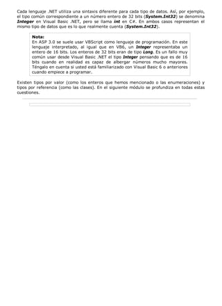 Cada lenguaje .NET utiliza una sintaxis diferente para cada tipo de datos. Así, por ejemplo,
el tipo común correspondiente a un número entero de 32 bits (System.Int32) se denomina
Integer en Visual Basic .NET, pero se llama int en C#. En ambos casos representan el
mismo tipo de datos que es lo que realmente cuenta (System.Int32).

       Nota:
       En ASP 3.0 se suele usar VBScript como lenguaje de programación. En este
       lenguaje interpretado, al igual que en VB6, un Integer representaba un
       entero de 16 bits. Los enteros de 32 bits eran de tipo Long. Es un fallo muy
       común usar desde Visual Basic .NET el tipo Integer pensando que es de 16
       bits cuando en realidad es capaz de albergar números mucho mayores.
       Téngalo en cuenta si usted está familiarizado con Visual Basic 6 o anteriores
       cuando empiece a programar.

Existen tipos por valor (como los enteros que hemos mencionado o las enumeraciones) y
tipos por referencia (como las clases). En el siguiente módulo se profundiza en todas estas
cuestiones.
 