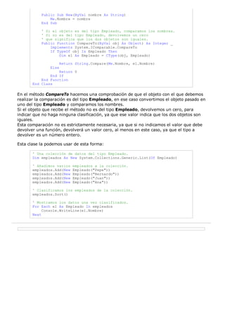 Public Sub New(ByVal nombre As String)
               Me.Nombre = nombre
           End Sub

           ' Si el objeto es del tipo Empleado, comparamos los nombres.
           ' Si no es del tipo Empleado, devolvemos un cero
           ' que significa que los dos objetos son iguales.
           Public Function CompareTo(ByVal obj As Object) As Integer _
               Implements System.IComparable.CompareTo
               If TypeOf obj Is Empleado Then
                   Dim e1 As Empleado = CType(obj, Empleado)

                      Return String.Compare(Me.Nombre, e1.Nombre)
               Else
                   Return 0
               End If
           End Function
       End Class

En el método CompareTo hacemos una comprobación de que el objeto con el que debemos
realizar la comparación es del tipo Empleado, en ese caso convertimos el objeto pasado en
uno del tipo Empleado y comparamos los nombres.
Si el objeto que recibe el método no es del tipo Empleado, devolvemos un cero, para
indicar que no haga ninguna clasificación, ya que ese valor indica que los dos objetos son
iguales.
Esta comparación no es estrictamente necesaria, ya que si no indicamos el valor que debe
devolver una función, devolverá un valor cero, al menos en este caso, ya que el tipo a
devolver es un número entero.

Esta clase la podemos usar de esta forma:

       ' Una colección de datos del tipo Empleado.
       Dim empleados As New System.Collections.Generic.List(Of Empleado)

       ' Añadimos varios    empleados a la colección.
       empleados.Add(New    Empleado("Pepe"))
       empleados.Add(New    Empleado("Bernardo"))
       empleados.Add(New    Empleado("Juan"))
       empleados.Add(New    Empleado("Ana"))

       ' Clasificamos los empleados de la colección.
       empleados.Sort()

       ' Mostramos los datos una vez clasificados.
       For Each e1 As Empleado In empleados
            Console.WriteLine(e1.Nombre)
       Next
 