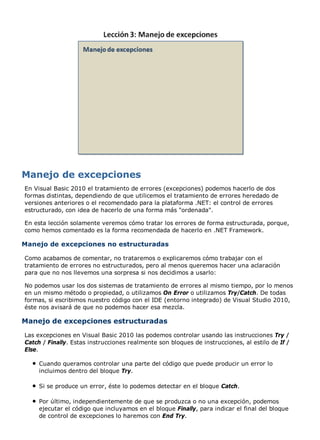 En Visual Basic 2010 el tratamiento de errores (excepciones) podemos hacerlo de dos
formas distintas, dependiendo de que utilicemos el tratamiento de errores heredado de
versiones anteriores o el recomendado para la plataforma .NET: el control de errores
estructurado, con idea de hacerlo de una forma más "ordenada".

En esta lección solamente veremos cómo tratar los errores de forma estructurada, porque,
como hemos comentado es la forma recomendada de hacerlo en .NET Framework.

Manejo de excepciones no estructuradas

Como acabamos de comentar, no trataremos o explicaremos cómo trabajar con el
tratamiento de errores no estructurados, pero al menos queremos hacer una aclaración
para que no nos llevemos una sorpresa si nos decidimos a usarlo:

No podemos usar los dos sistemas de tratamiento de errores al mismo tiempo, por lo menos
en un mismo método o propiedad, o utilizamos On Error o utilizamos Try/Catch. De todas
formas, si escribimos nuestro código con el IDE (entorno integrado) de Visual Studio 2010,
éste nos avisará de que no podemos hacer esa mezcla.

Manejo de excepciones estructuradas
Las excepciones en Visual Basic 2010 las podemos controlar usando las instrucciones Try /
Catch / Finally. Estas instrucciones realmente son bloques de instrucciones, al estilo de If /
Else.

     Cuando queramos controlar una parte del código que puede producir un error lo
     incluimos dentro del bloque Try.

     Si se produce un error, éste lo podemos detectar en el bloque Catch.

     Por último, independientemente de que se produzca o no una excepción, podemos
     ejecutar el código que incluyamos en el bloque Finally, para indicar el final del bloque
     de control de excepciones lo haremos con End Try.
 