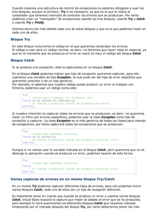 Cuando creamos una estructura de control de excepciones no estamos obligados a usar los
tres bloques, aunque el primero: Try si es necesario, ya que es el que le indica al
compilador que tenemos intención de controlar los errores que se produzcan. Por tanto
podemos crear un "manejador" de excepciones usando los tres bloques, usando Try y Catch
o usando Try y Finally.

Veamos ahora con más detalle cada uno de estos bloques y que es lo que podemos hacer en
cada uno de ellos.

Bloque Try

En este bloque incluiremos el código en el que queremos comprobar los errores.
El código a usar será un código normal, es decir, no tenemos que hacer nada en especial, ya
que en el momento que se produzca el error se usará (si hay) el código del bloque Catch.

Bloque Catch

Si se produce una excepción, ésta la capturamos en un bloque Catch.

En el bloque Catch podemos indicar que tipo de excepción queremos capturar, para ello
usaremos una variable de tipo Exception, la cual pude ser del tipo de error específico que
queremos controlar o de un tipo genérico.
Por ejemplo, si sabemos que nuestro código puede producir un error al trabajar con
ficheros, podemos usar un código como este:

       Try
           ' código para trabajar con ficheros, etc.
       Catch ex As System.IO.IOException
           ' el código a ejecutar cuando se produzca ese error
       End Try

Si nuestra intención es capturar todos los errores que se produzcan, es decir, no queremos
hacer un filtro con errores específicos, podemos usar la clase Exception como tipo de
excepción a capturar. La clase Exception es la más genérica de todas las clases para manejo
de excepciones, por tanto capturará todas las excepciones que se produzcan.

       Try
           ' código que queremos controlar
       Catch ex As Exception
           ' el código a ejecutar cuando se produzca cualquier error
       End Try

Aunque si no vamos usar la variable indicada en el bloque Catch, pero queremos que no se
detenga la aplicación cuando se produzca un error, podemos hacerlo de esta forma:

       Try
           ' código que queremos controlar
       Catch
           ' el código a ejecutar cuando se produzca cualquier error
       End Try


Varias capturas de errores en un mismo bloque Try/Catch

En un mismo Try podemos capturar diferentes tipos de errores, para ello podemos incluir
varios bloques Catch, cada uno de ellos con un tipo de excepción diferente.

Es importante tener en cuenta que cuando se produce un error y usamos varios bloques
Catch, Visual Basic buscará la captura que mejor se adapte al error que se ha producido,
pero siempre lo hará examinando los diferentes bloques Catch que hayamos indicado
empezando por el indicado después del bloque Try, por tanto deberíamos poner las más
 