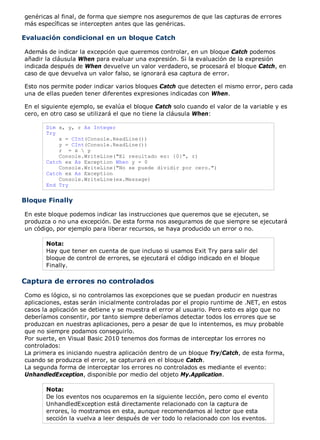 genéricas al final, de forma que siempre nos aseguremos de que las capturas de errores
más específicas se intercepten antes que las genéricas.

Evaluación condicional en un bloque Catch

Además de indicar la excepción que queremos controlar, en un bloque Catch podemos
añadir la cláusula When para evaluar una expresión. Si la evaluación de la expresión
indicada después de When devuelve un valor verdadero, se procesará el bloque Catch, en
caso de que devuelva un valor falso, se ignorará esa captura de error.

Esto nos permite poder indicar varios bloques Catch que detecten el mismo error, pero cada
una de ellas pueden tener diferentes expresiones indicadas con When.

En el siguiente ejemplo, se evalúa el bloque Catch solo cuando el valor de la variable y es
cero, en otro caso se utilizará el que no tiene la cláusula When:

       Dim x, y, r As Integer
       Try
           x = CInt(Console.ReadLine())
           y = CInt(Console.ReadLine())
           r = x  y
           Console.WriteLine("El resultado es: {0}", r)
       Catch ex As Exception When y = 0
           Console.WriteLine("No se puede dividir por cero.")
       Catch ex As Exception
           Console.WriteLine(ex.Message)
       End Try


Bloque Finally

En este bloque podemos indicar las instrucciones que queremos que se ejecuten, se
produzca o no una excepción. De esta forma nos aseguramos de que siempre se ejecutará
un código, por ejemplo para liberar recursos, se haya producido un error o no.

       Nota:
       Hay que tener en cuenta de que incluso si usamos Exit Try para salir del
       bloque de control de errores, se ejecutará el código indicado en el bloque
       Finally.

Captura de errores no controlados
Como es lógico, si no controlamos las excepciones que se puedan producir en nuestras
aplicaciones, estas serán inicialmente controladas por el propio runtime de .NET, en estos
casos la aplicación se detiene y se muestra el error al usuario. Pero esto es algo que no
deberíamos consentir, por tanto siempre deberíamos detectar todos los errores que se
produzcan en nuestras aplicaciones, pero a pesar de que lo intentemos, es muy probable
que no siempre podamos conseguirlo.
Por suerte, en Visual Basic 2010 tenemos dos formas de interceptar los errores no
controlados:
La primera es iniciando nuestra aplicación dentro de un bloque Try/Catch, de esta forma,
cuando se produzca el error, se capturará en el bloque Catch.
La segunda forma de interceptar los errores no controlados es mediante el evento:
UnhandledException, disponible por medio del objeto My.Application.

       Nota:
       De los eventos nos ocuparemos en la siguiente lección, pero como el evento
       UnhandledException está directamente relacionado con la captura de
       errores, lo mostramos en esta, aunque recomendamos al lector que esta
       sección la vuelva a leer después de ver todo lo relacionado con los eventos.
 
