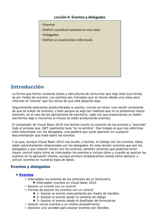 La forma que tienen nuestras clases y estructuras de comunicar que algo está ocurriendo,
es por medio de eventos. Los eventos son mensajes que se lanzan desde una clase para
informar al "cliente" que los utiliza de que está pasando algo.

Seguramente estaremos acostumbrados a usarlos, incluso sin tener una noción consciente
de que se tratan de eventos, o bien porque es algo tan habitual que no le prestamos mayor
atención, es el caso de las aplicaciones de escritorio, cada vez que presionamos un botón,
escribimos algo o movemos el mouse se están produciendo eventos.

El compilador de Visual Basic 2010 nos facilita mucho la creación de los eventos y "esconde"
todo el proceso que .NET realmente hace "en la sombra". Ese trabajo al que nos referimos
está relacionado con los delegados, una palabra que suele aparecer en cualquier
documentación que trate sobre los eventos.

Y es que, aunque Visual Basic 2010 nos oculte, o facilite, el trabajo con los eventos, éstos
están estrechamente relacionados con los delegados. En esta lección veremos que son los
delegados y que relación tienen con los eventos, también veremos que podemos tener
mayor control sobre cómo se interceptan los eventos e incluso cómo y cuando se asocian los
eventos en la aplicación cliente, aunque primero empezaremos viendo cómo declarar y
utilizar eventos en nuestros tipos de datos.

Eventos y delegados

    Eventos
          Interceptar los eventos de los controles de un formulario
                Interceptar eventos en Visual Basic 2010
          Asociar un evento con un control
          Formas de asociar los eventos con un control
                1- Asociar el evento manualmente por medio de Handles
                2- Asociar el evento desde la ventana de código
                3- Asociar el evento desde el diseñador de formularios
          Asociar varios eventos a un mismo procedimiento
          Declarar una variable para asociar eventos con Handles
 