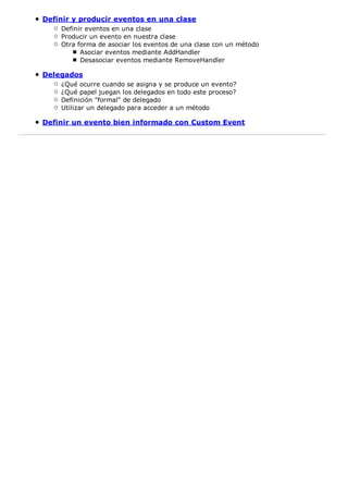 Definir y producir eventos en una clase
    Definir eventos en una clase
    Producir un evento en nuestra clase
    Otra forma de asociar los eventos de una clase con un método
          Asociar eventos mediante AddHandler
          Desasociar eventos mediante RemoveHandler

Delegados
    ¿Qué ocurre cuando se asigna y se produce un evento?
    ¿Qué papel juegan los delegados en todo este proceso?
    Definición "formal" de delegado
    Utilizar un delegado para acceder a un método

Definir un evento bien informado con Custom Event
 