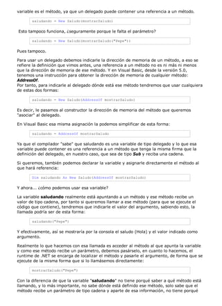 variable es el método, ya que un delegado puede contener una referencia a un método.

       saludando = New Saludo(mostrarSaludo)

Esto tampoco funciona, ¿seguramente porque le falta el parámetro?

       saludando = New Saludo(mostrarSaludo("Pepe"))

Pues tampoco.

Para usar un delegado debemos indicarle la dirección de memoria de un método, a eso se
refiere la definición que vimos antes, una referencia a un método no es ni más ni menos
que la dirección de memoria de ese método. Y en Visual Basic, desde la versión 5.0,
tenemos una instrucción para obtener la dirección de memoria de cualquier método:
AddressOf.
Por tanto, para indicarle al delegado dónde está ese método tendremos que usar cualquiera
de estas dos formas:

       saludando = New Saludo(AddressOf mostrarSaludo)

Es decir, le pasamos al constructor la dirección de memoria del método que queremos
"asociar" al delegado.

En Visual Basic esa misma asignación la podemos simplificar de esta forma:

       saludando = AddressOf mostrarSaludo

Ya que el compilador "sabe" que saludando es una variable de tipo delegado y lo que esa
variable puede contener es una referencia a un método que tenga la misma firma que la
definición del delegado, en nuestro caso, que sea de tipo Sub y reciba una cadena.

Si queremos, también podemos declarar la variable y asignarle directamente el método al
que hará referencia:

       Dim saludando As New Saludo(AddressOf mostrarSaludo)

Y ahora... ¿cómo podemos usar esa variable?

La variable saludando realmente está apuntando a un método y ese método recibe un
valor de tipo cadena, por tanto si queremos llamar a ese método (para que se ejecute el
código que contiene), tendremos que indicarle el valor del argumento, sabiendo esto, la
llamada podría ser de esta forma:

       saludando("Pepe")

Y efectivamente, así se mostraría por la consola el saludo (Hola) y el valor indicado como
argumento.

Realmente lo que hacemos con esa llamada es acceder al método al que apunta la variable
y como ese método recibe un parámetro, debemos pasárselo, en cuanto lo hacemos, el
runtime de .NET se encarga de localizar el método y pasarle el argumento, de forma que se
ejecute de la misma forma que si lo llamásemos directamente:

       mostrarSaludo("Pepe")

Con la diferencia de que la variable "saludando" no tiene porqué saber a qué método está
llamando, y lo más importante, no sabe dónde está definido ese método, solo sabe que el
método recibe un parámetro de tipo cadena y aparte de esa información, no tiene porqué
 