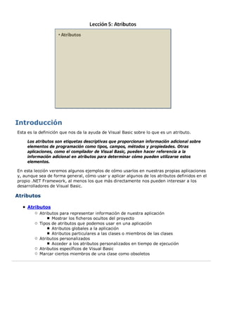 Esta es la definición que nos da la ayuda de Visual Basic sobre lo que es un atributo.

     Los atributos son etiquetas descriptivas que proporcionan información adicional sobre
     elementos de programación como tipos, campos, métodos y propiedades. Otras
     aplicaciones, como el compilador de Visual Basic, pueden hacer referencia a la
     información adicional en atributos para determinar cómo pueden utilizarse estos
     elementos.

En esta lección veremos algunos ejemplos de cómo usarlos en nuestras propias aplicaciones
y, aunque sea de forma general, cómo usar y aplicar algunos de los atributos definidos en el
propio .NET Framework, al menos los que más directamente nos pueden interesar a los
desarrolladores de Visual Basic.

Atributos

     Atributos
           Atributos para representar información de nuestra aplicación
                 Mostrar los ficheros ocultos del proyecto
           Tipos de atributos que podemos usar en una aplicación
                 Atributos globales a la aplicación
                 Atributos particulares a las clases o miembros de las clases
           Atributos personalizados
                 Acceder a los atributos personalizados en tiempo de ejecución
           Atributos específicos de Visual Basic
           Marcar ciertos miembros de una clase como obsoletos
 