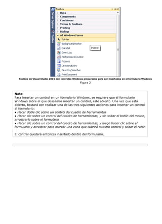 Toolbox de Visual Studio 2010 con controles Windows preparados para ser insertados en el formulario Windows
                                                   Figura 2



Nota:
Para insertar un control en un formulario Windows, se requiere que el formulario
Windows sobre el que deseamos insertar un control, esté abierto. Una vez que está
abierto, bastará con realizar una de las tres siguientes acciones para insertar un control
al formulario:
● Hacer doble clic sobre un control del cuadro de herramientas
● Hacer clic sobre un control del cuadro de herramientas, y sin soltar el botón del mouse,
arrastrarlo sobre el formulario
● Hacer clic sobre un control del cuadro de herramientas, y luego hacer clic sobre el
formulario y arrastrar para marcar una zona que cubrirá nuestro control y soltar el ratón

El control quedará entonces insertado dentro del formulario.
 