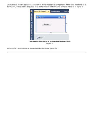 al usuario de nuestra aplicación. Si hacemos doble clic sobre el componente Timer para insertarlo en el
formulario, éste quedará dispuesto en la parte inferior del formulario como se indica en la figura 2.




                           Control Timer insertado en un formulario de Windows Forms
                                                   Figura 2


Este tipo de componentes no son visibles en tiempo de ejecución.
 