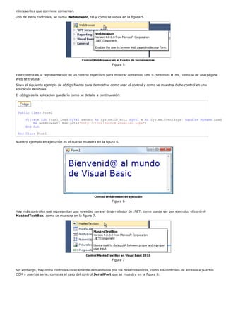 interesantes que conviene comentar.
Uno de estos controles, se llama WebBrowser, tal y como se indica en la figura 5.




                                          Control WebBrowser en el Cuadro de herramientas
                                                             Figura 5


Este control es la representación de un control específico para mostrar contenido XML o contenido HTML, como si de una página
Web se tratara.
Sirva el siguiente ejemplo de código fuente para demostrar como usar el control y como se muestra dicho control en una
aplicación Windows.
El código de la aplicación quedaría como se detalla a continuación:




 Public Class Form1

      Private Sub Form1_Load(ByVal sender As System.Object, ByVal e As System.EventArgs) Handles MyBase.Load
          Me.webBrowser1.Navigate("http://localhost/Bienvenido.aspx")
      End Sub

 End Class Form1

Nuestro ejemplo en ejecución es el que se muestra en la figura 6.




                                                  Control WebBrowser en ejecución
                                                             Figura 6


Hay más controles que representan una novedad para el desarrollador de .NET, como puede ser por ejemplo, el control
MaskedTextBox, como se muestra en la figura 7.




                                            Control MaskedTextBox en Visual Basic 2010
                                                             Figura 7


Sin embargo, hay otros controles clásicamente demandados por los desarrolladores, como los controles de accesos a puertos
COM y puertos serie, como es el caso del control SerialPort que se muestra en la figura 8.
 