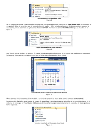 Control SerialPort en Visual Basic 2010
                                                              Figura 8


No es cuestión de repasar cada uno de los controles que el programador puede encontrar en Visual Studio 2010, sin embargo, no
me gustaría dejar de comentar, uno de los controles más usados y útiles para las aplicaciones Windows, que tiene a su vez su
equivalente para el desarrollo de aplicaciones Web en ASP.NET. Me refiero al control MonthCalendar que se muestra en la
figura 9.




                                             Control MonthCalendar en Visual Basic 2010
                                                              Figura 9


Este control, que se muestra en la figura 10 cuando lo insertamos en un formulario, es un control que nos facilita la entrada de
fechas en el sistema y permite asegurarnos, que la fecha seleccionada es una fecha válida.




                                      Control MonthCalendar insertado en un formulario Windows
                                                             Figura 10


Otros controles añadidos en Visual Studio 2010 y en concreto para Visual Basic 2010, son los controles del PowerPack.
Estos controles diseñados por el equipo de trabajo de Visual Basic, se podían descargar e instalar de forma independiente en el
sistema, sin embargo, en Visual Studio 2010 estos controles se han incorporado directamente sin necesidad de descargarlos de
forma separada.




                                           Controles PowerPack de Windows en Visual Basic
                                                             Figura 11
 