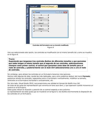 Controles del formulario con su tamaño modificado
                                                   Figura 8


Una vez seleccionada esta opción, los controles se modificarán con el mismo tamaño tal y como se muestra
en la figura 8.

 Truco:
 Suponiendo que tengamos tres controles Button de diferentes tamaños y que queramos
 que todos tengan el mismo tamaño que el segundo de sus controles, seleccionaremos
 siempre como primer control, el control que queremos como base de tamaño para el
 resto de controles, y posteriormente con la tecla Ctrl seleccionaremos uno a uno el resto
 de controles.

Sin embargo, para alinear los controles en un formulario tenemos más opciones.
Hemos visto algunas de ellas, quizás las más habituales, pero como podemos deducir del menú Formato,
podremos alinear los controles, espaciarlos entre sí horizontal o verticalmente, modificar su tamaño,
centrarlos en el formulario horizontal o verticalmente, etc.
Por otro lado, Visual Studio 2010, nos proporciona una utilidad en tiempo de diseño muy útil.
Se trata de las guías de representación que veremos en tono azul claro, y que aparecen cuando movemos un
control en el formulario.
Estas guías indican la situación y posición de un control respecto a otro próximo.
La representación de estas guías que se muestran en la figura 9, nos facilita enormemente la disposición de
los controles en un formulario.
 