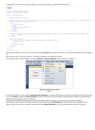 A continuación, escribiremos el siguiente código, en el archivo que teníamos originalmente (MiControl.vb):




 Imports System.ComponentModel
 Imports System.Windows.Forms

 Public Class MiControl

     Private _Acceso As Boolean

     <Category("Acceso"), Description("Indica si se permite o no el acceso"), DefaultValue("False"), [ReadOnly](True)> _
     Public Property Acceso() As Boolean
        Get
            Return _Acceso
        End Get
        Set(ByVal Val As Boolean)
            _Acceso = Val
        End Set
     End Property

     Private Sub UserControl1_Load(ByVal sender As System.Object, ByVal e As System.EventArgs) Handles MyBase.Load
        _Acceso = False
     End Sub

     Public Sub Validar()
        If TextBox1.Text = "ejemplo" And TextBox2.Text = "ejemplo" Then
           _Acceso = True
        Else
           _Acceso = False
        End If
     End Sub

 End Class

Observando el código, vemos que hemos creado una propiedad Acceso que nos permitirá saber si un usuario y contraseña han sido validadas o
no.
Ahora nuestro control, está listo ya para ser compilado y probado en una aplicación Windows.
Para compilar nuestro control, haga clic en el menú Generar > Generar Solución como se muestra en la figura 3.




                                                       Opción para compilar nuestro control
                                                                    Figura 3


A continuación añada un nuevo proyecto Aplicación para Windows a la solución. Para añadir un proyecto a la solución actual, tendremos que
ir al menú Archivo y seleccionar Nuevo proyecto, cuando nos muestre el cuadro de diálogo, indicaremos que lo añada a la misma solución.
Establézcalo como proyecto inicial de la solución.
Acuda a la barra de herramientas y busque el control que hemos creado y compilado para insertarlo en el formulario Windows.
Sino aparece en la barra de herramientas, (que debería aparecer en el grupo ClassLibrary1), deberá añadirlo de la siguiente manera.
Haga clic sobre la barra de herramientas y seleccione la opción Elegir Elementos... del menú emergente que aparece en la figura 4.
 
