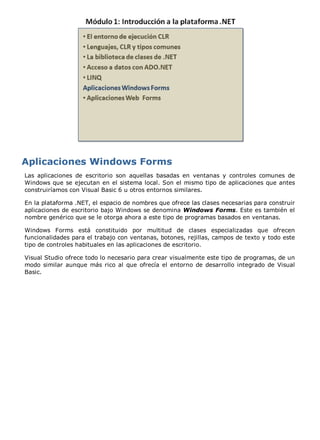 Las aplicaciones de escritorio son aquellas basadas en ventanas y controles comunes de
Windows que se ejecutan en el sistema local. Son el mismo tipo de aplicaciones que antes
construiríamos con Visual Basic 6 u otros entornos similares.

En la plataforma .NET, el espacio de nombres que ofrece las clases necesarias para construir
aplicaciones de escritorio bajo Windows se denomina Windows Forms. Este es también el
nombre genérico que se le otorga ahora a este tipo de programas basados en ventanas.

Windows Forms está constituido por multitud de clases especializadas que ofrecen
funcionalidades para el trabajo con ventanas, botones, rejillas, campos de texto y todo este
tipo de controles habituales en las aplicaciones de escritorio.

Visual Studio ofrece todo lo necesario para crear visualmente este tipo de programas, de un
modo similar aunque más rico al que ofrecía el entorno de desarrollo integrado de Visual
Basic.
 
